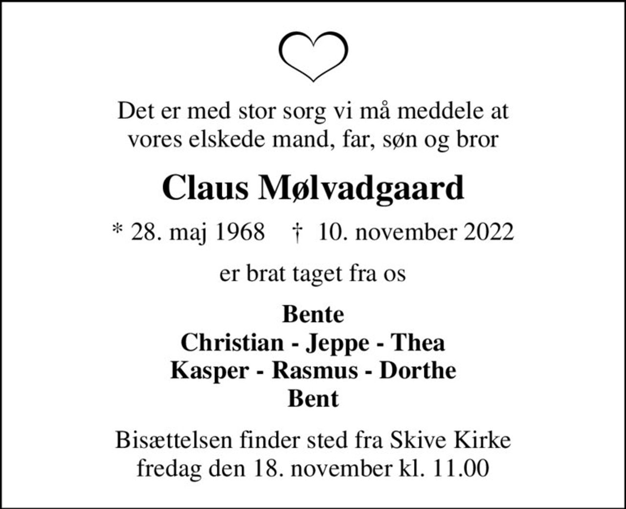 Det er med stor sorg vi må meddele at vores elskede mand, far, søn og bror
Claus Mølvadgaard
* 28. maj 1968    ✝ 10. november 2022
er brat taget fra os
Bente Christian - Jeppe - Thea Kasper - Rasmus - Dorthe Bent
Bisættelsen finder sted fra Skive Kirke  fredag den 18. november kl. 11.00