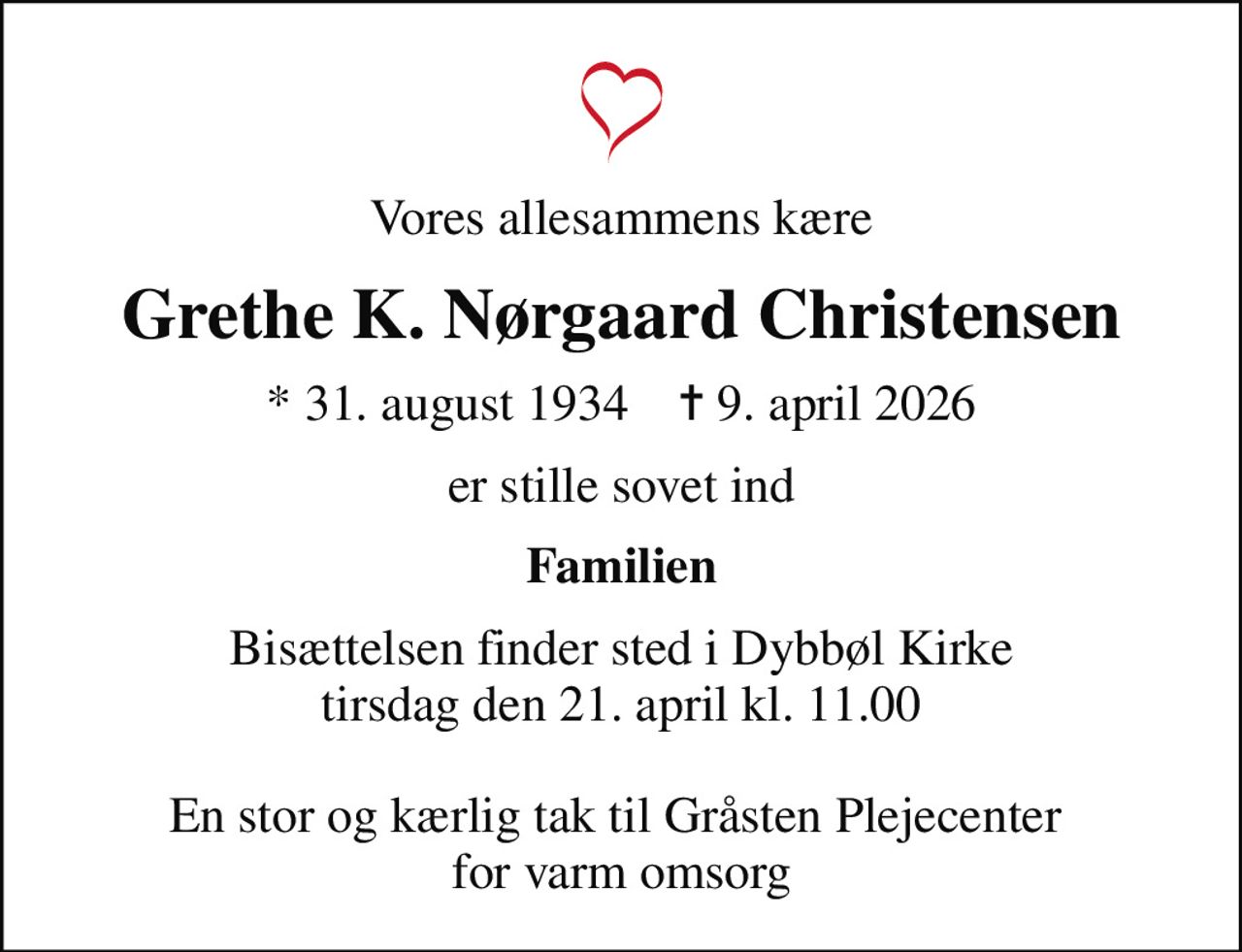 Vores allesammens kære
Grethe K. Nørgaard Christensen
* 31. august 1934    ✝ 9. april 2026
er stille sovet ind
Familien
Bisættelsen finder sted i Dybbøl Kirke  tirsdag den 21. april kl. 11.00   En stor og kærlig tak til Gråsten Plejecenter  for varm omsorg