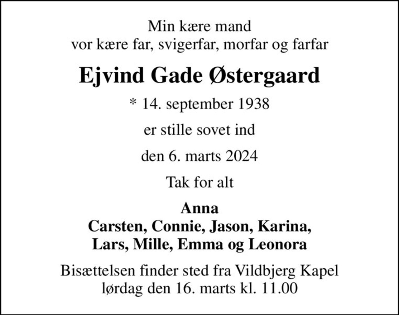 Min kære mand vor kære far, svigerfar, morfar og farfar
Ejvind Gade Østergaard
* 14. september 1938
er stille sovet ind
den 6. marts 2024
Tak for alt
Anna Carsten, Connie, Jason, Karina, Lars, Mille, Emma og Leonora
Bisættelsen finder sted fra Vildbjerg Kapel  lørdag den 16. marts kl. 11.00