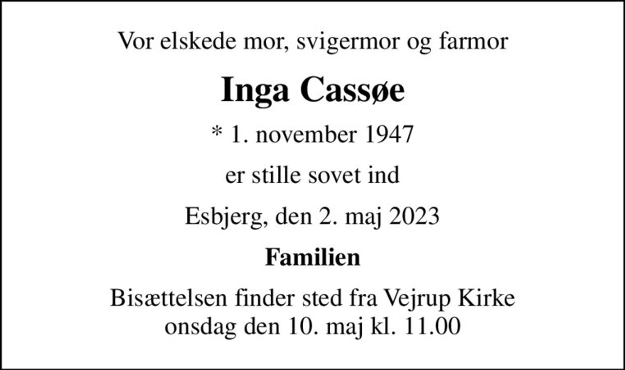 Vor elskede mor, svigermor og farmor
Inga Cassøe
* 1. november 1947
er stille sovet ind
Esbjerg, den 2. maj 2023
Familien
Bisættelsen finder sted fra Vejrup Kirke  onsdag den 10. maj kl. 11.00