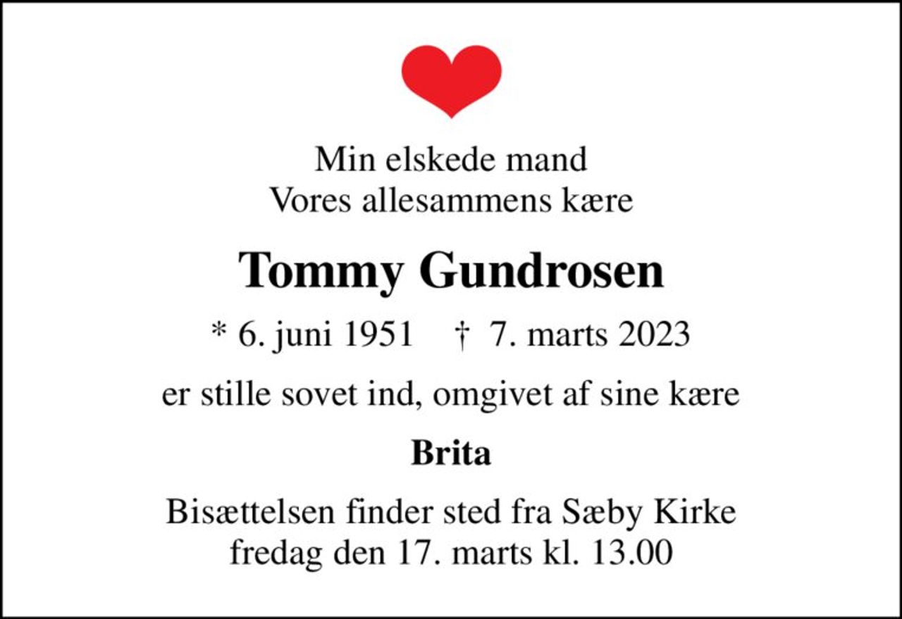 Min elskede mand Vores allesammens kære
Tommy Gundrosen
* 6. juni 1951    ✝ 7. marts 2023
er stille sovet ind, omgivet af sine kære
Brita
Bisættelsen finder sted fra Sæby Kirke  fredag den 17. marts kl. 13.00