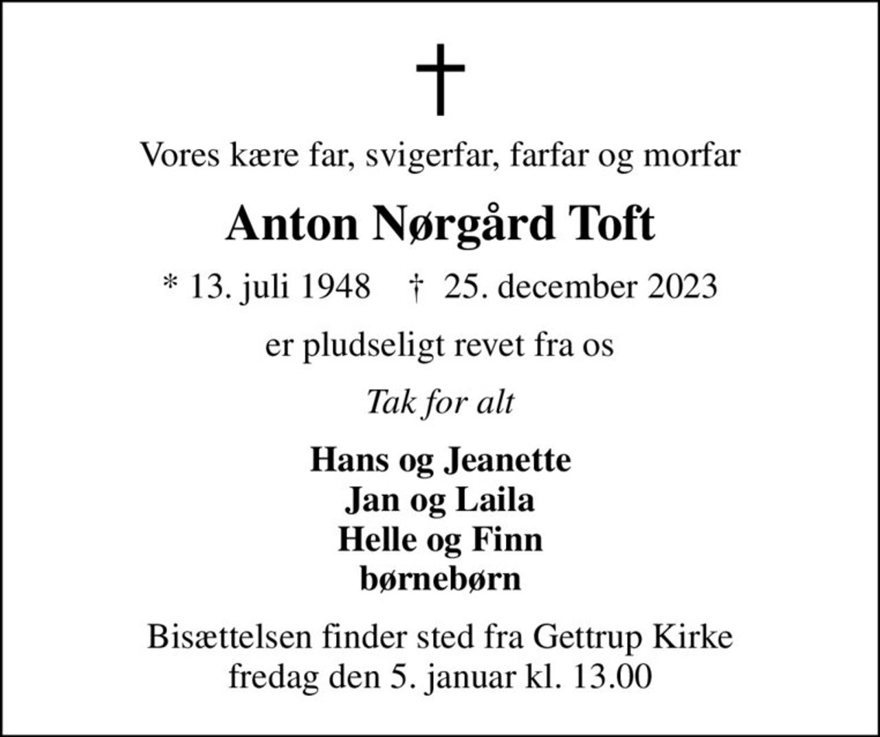 Vores kære far, svigerfar, farfar og morfar
Anton Nørgård Toft
* 13. juli 1948    ✝ 25. december 2023
er pludseligt revet fra os
Tak for alt
Hans og Jeanette Jan og Laila Helle og Finn børnebørn
Bisættelsen finder sted fra Gettrup Kirke  fredag den 5. januar kl. 13.00