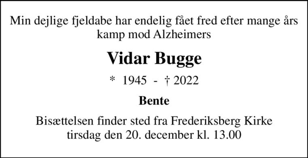 Min dejlige fjeldabe har endelig fået fred efter mange års kamp mod Alzheimers
Vidar Bugge
*  1945  -   2022
Bente
Bisættelsen finder sted fra Frederiksberg Kirke  tirsdag den 20. december kl. 13.00