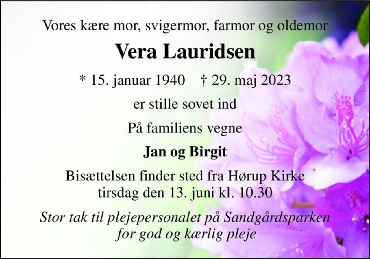 Vores kære mor, svigermor, farmor og oldemor 
Vera Lauridsen 
★​ 15. januar 1940​    ✝​ 29. maj 2023 
er stille sovet ind 
På familiens vegne 
Jan og Birgit 
Bisættelsen finder sted fra Hørup Kirke tirsdag den 13. juni kl. 10.30 
Stor tak til plejepersonalet på Sandgårdsparken  for god og kærlig pleje