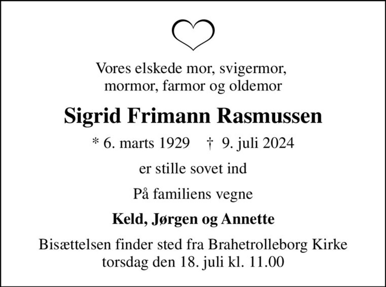 Vores elskede mor, svigermor,  mormor, farmor og oldemor
Sigrid Frimann Rasmussen
* 6. marts 1929    ✝ 9. juli 2024
er stille sovet ind
På familiens vegne
Keld, Jørgen og Annette
Bisættelsen finder sted fra Brahetrolleborg Kirke  torsdag den 18. juli kl. 11.00