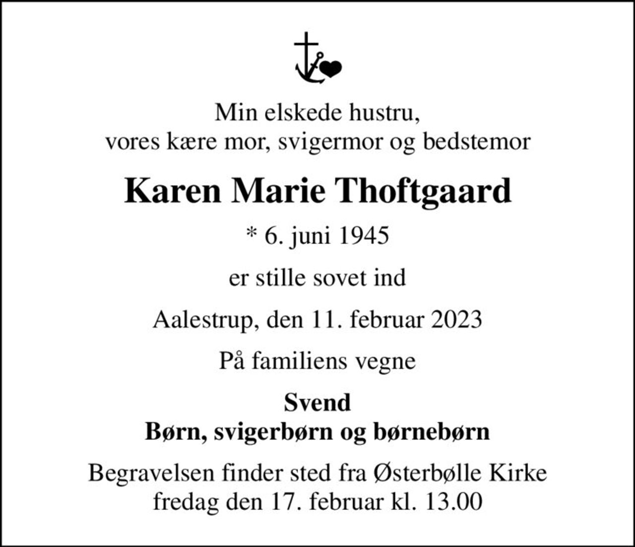 Min elskede hustru, vores kære mor, svigermor og bedstemor
Karen Marie Thoftgaard
* 6. juni 1945
er stille sovet ind
Aalestrup, den 11. februar 2023
På familiens vegne
Svend Børn, svigerbørn og børnebørn
Begravelsen finder sted fra Østerbølle Kirke  fredag den 17. februar kl. 13.00