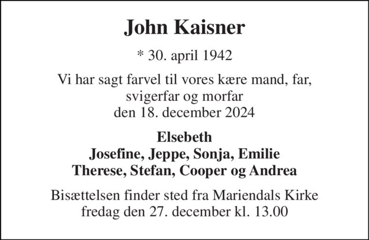 John Kaisner 
★​ 30. april 1942​ 
Vi har sagt farvel til vores kære mand, far, svigerfar og morfar den 18. december 2024 
Elsebeth Josefine, Jeppe, Sonja, Emilie Therese, Stefan, Cooper og Andrea 
Bisættelsen finder sted fra Mariendals Kirke fredag den 27. december kl. 13.00