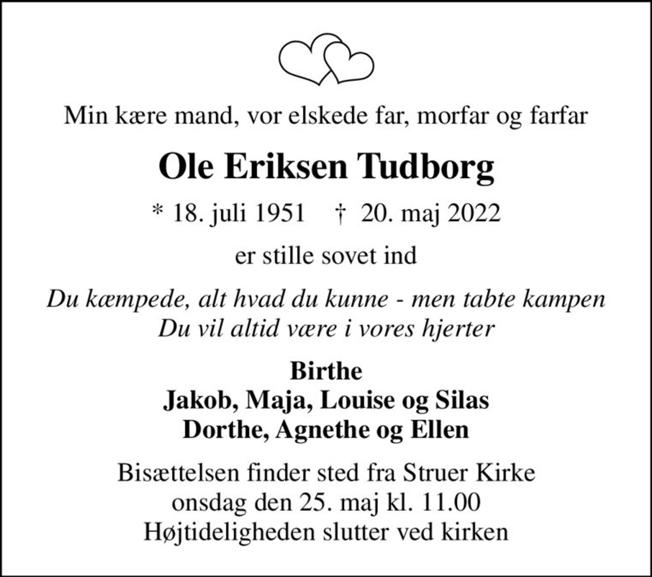Min kære mand, vor elskede far, morfar og farfar
Ole Eriksen Tudborg
* 18. juli 1951    ✝ 20. maj 2022
er stille sovet ind
Du kæmpede, alt hvad du kunne - men tabte kampen Du vil altid være i vores hjerter
Birthe Jakob, Maja, Louise og Silas Dorthe, Agnethe og Ellen
Bisættelsen finder sted fra Struer Kirke  onsdag den 25. maj kl. 11.00  Højtideligheden slutter ved kirken