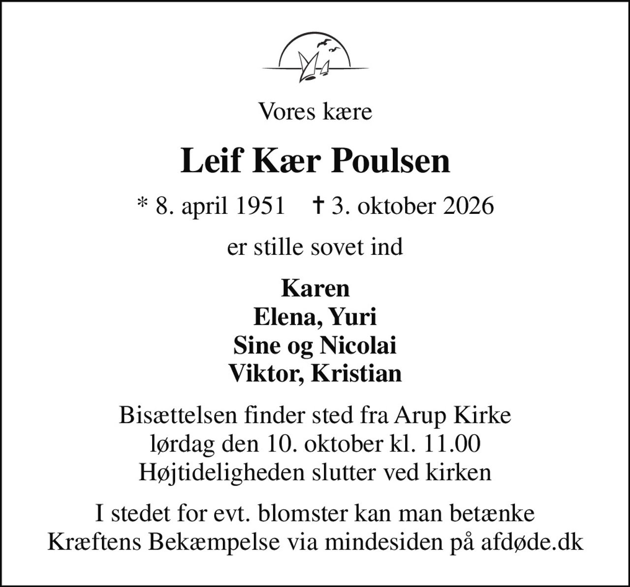 Vores kære
Leif Kær Poulsen
* 8. april 1951    ✝ 3. oktober 2026
er stille sovet ind
Karen Elena, Yuri Sine og Nicolai Viktor, Kristian
Bisættelsen finder sted fra Arup Kirke  lørdag den 10. oktober kl. 11.00  Højtideligheden slutter ved kirken
I stedet for evt. blomster kan man betænke
					Kræftens Bekæmpelse via mindesiden på afdøde.dk