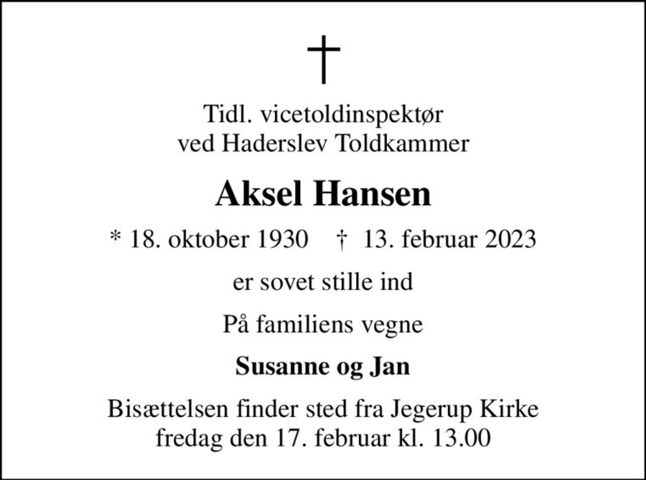 Tidl. vicetoldinspektør ved Haderslev Toldkammer
Aksel Hansen
* 18. oktober 1930    ✝ 13. februar 2023
er sovet stille ind
På familiens vegne
Susanne og Jan
Bisættelsen finder sted fra Jegerup Kirke  fredag den 17. februar kl. 13.00