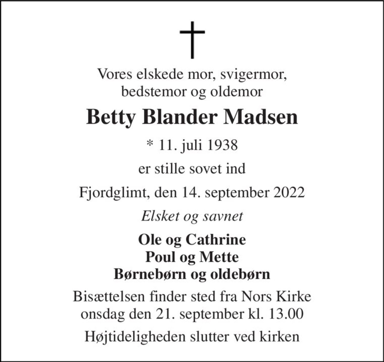 Vores elskede mor, svigermor, bedstemor og oldemor 
Betty Blander Madsen 
* 11. juli 1938 
er stille sovet ind 
Fjordglimt, den 14. september 2022 
Elsket og savnet 
Ole og Cathrine Poul og Mette Børnebørn og oldebørn 
Bisættelsen finder sted fra Nors Kirke onsdag den 21. september kl. 13.00 
Højtideligheden slutter ved kirken