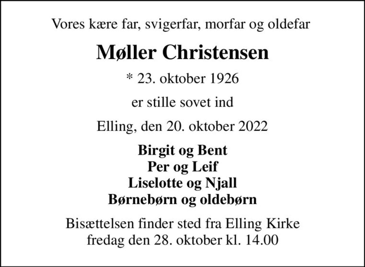 Vores kære far, svigerfar, morfar og oldefar 
Møller Christensen
* 23. oktober 1926
er stille sovet ind
Elling, den 20. oktober 2022
Birgit og Bent Per og Leif Liselotte og Njall Børnebørn og oldebørn
Bisættelsen finder sted fra Elling Kirke  fredag den 28. oktober kl. 14.00