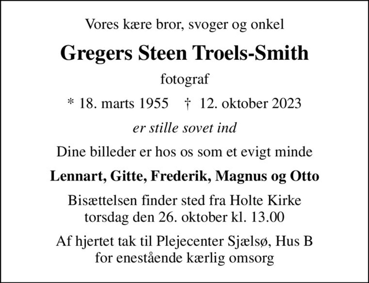 Vores kære bror, svoger og onkel
Gregers Steen Troels-Smith
fotograf
* 18. marts 1955    ✝ 12. oktober 2023
er stille sovet ind
Dine billeder er hos os som et evigt minde
Lennart, Gitte, Frederik, Magnus og Otto
Bisættelsen finder sted fra Holte Kirke  torsdag den 26. oktober kl. 13.00 
Af hjertet tak til Plejecenter Sjælsø, Hus B for enestående kærlig omsorg