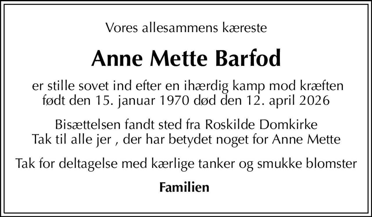 Vores allesammens kæreste
Anne Mette Barfod
 er stille sovet ind efter en ihærdig kamp mod kræften født den 15. januar 1970 død den 12. april 2026
Bisættelsen fandt sted fra Roskilde Domkirke Tak til alle jer , der har betydet noget for Anne Mette
Tak for deltagelse med kærlige tanker og smukke blomster
Familien