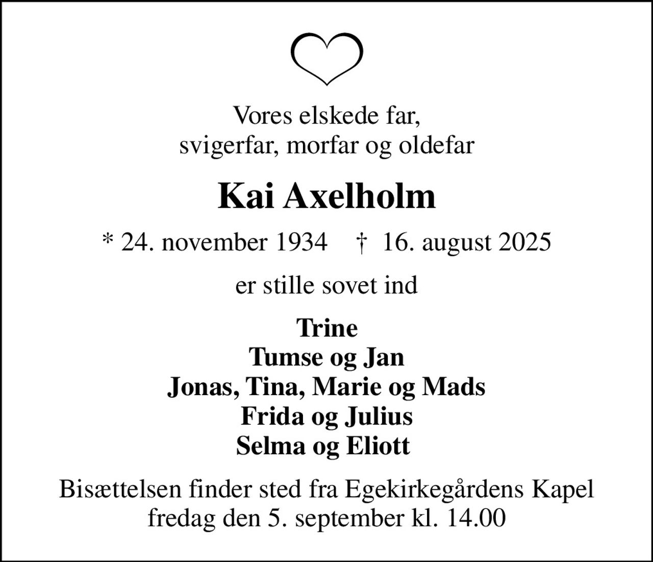Vores elskede far, svigerfar, morfar og oldefar
Kai Axelholm
* 24. november 1934    ✝ 16. august 2025
er stille sovet ind
Trine Tumse og Jan Jonas, Tina, Marie og Mads Frida og Julius Selma og Eliott 
Bisættelsen finder sted fra Egekirkegårdens Kapel  fredag den 5. september kl. 14.00