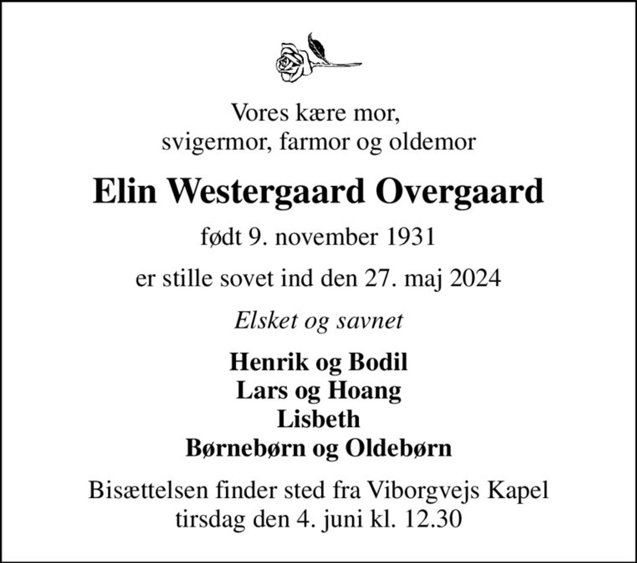 Vores kære mor,  svigermor, farmor og oldemor
Elin Westergaard Overgaard
født 9. november 1931
er stille sovet ind den 27. maj 2024
Elsket og savnet
Henrik og Bodil Lars og Hoang Lisbeth Børnebørn og Oldebørn
Bisættelsen finder sted fra Viborgvejs Kapel  tirsdag den 4. juni kl. 12.30