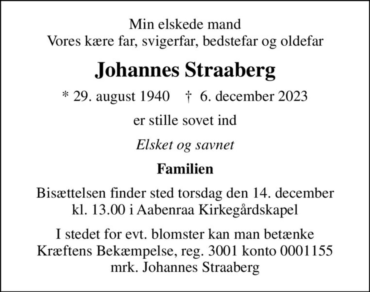 Min elskede mand Vores kære far, svigerfar, bedstefar og oldefar
Johannes Straaberg
* 29. august 1940    ✝ 6. december 2023
er stille sovet ind
Elsket og savnet
Familien
Bisættelsen finder sted torsdag den 14. december kl. 13.00 i Aabenraa Kirkegårdskapel
I stedet for evt. blomster kan man betænke
					Kræftens Bekæmpelse reg.3001konto0001155mrk. Johannes
					Straaberg