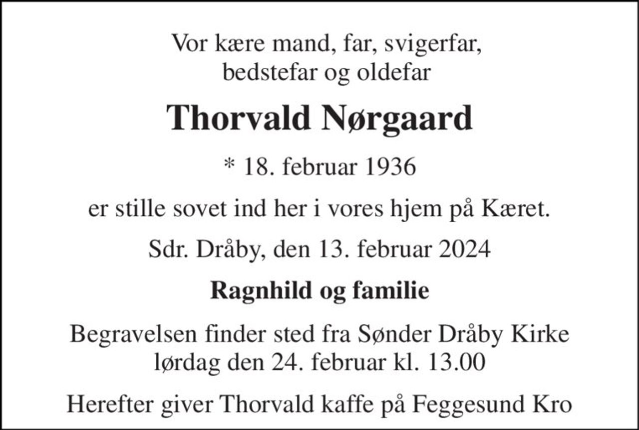 Vor kære mand, far, svigerfar, bedstefar og oldefar 
Thorvald Nørgaard 
*​ 18. februar 1936 
er stille sovet ind her i vores hjem på Kæret. 
Sdr. Dråby, den 13. februar 2024 
Ragnhild og familie 
Begravelsen​ finder sted fra Sønder Dråby Kirke​ lørdag den 24. februar​ kl. 13.00 
Herefter giver Thorvald kaffe på Feggesund Kro
