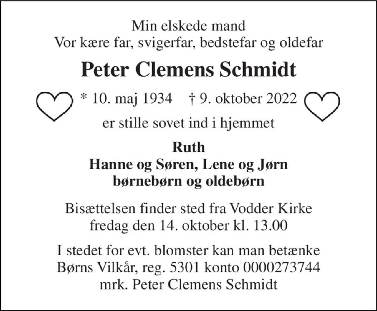 Min elskede mand Vor kære far, svigerfar, bedstefar og oldefar 
Peter Clemens Schmidt 
*​ 10. maj 1934​    †​ 9. oktober 2022 
er stille sovet ind i hjemmet 
Ruth Hanne og Søren, Lene og Jørn børnebørn og oldebørn 
Bisættelsen​ finder sted fra Vodder Kirke​ fredag den 14. oktober​ kl. 13.00 
I stedet for evt. blomster kan man betænke Børns Vilkår, reg. 5301 konto 0000273744 mrk. Peter Clemens Schmidt