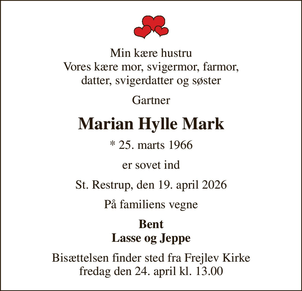 Min kære hustru Vores kære mor, svigermor, farmor, datter, svigerdatter og søster
Gartner
Marian Hylle Mark
* 25. marts 1966
er sovet ind
St. Restrup, den 19. april 2026
På familiens vegne
Bent Lasse og Jeppe
Bisættelsen finder sted fra Frejlev Kirke  fredag den 24. april kl. 13.00