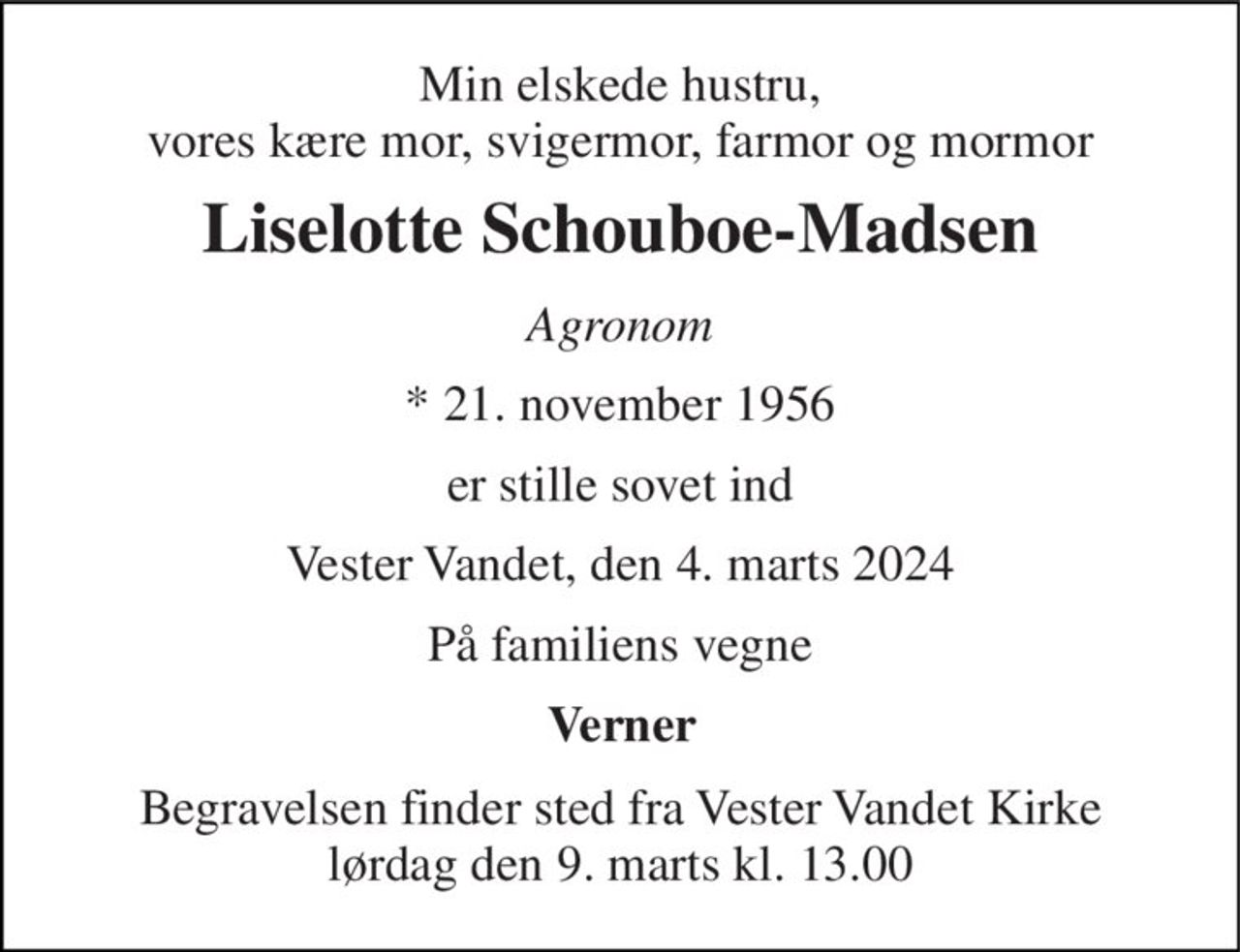 Min elskede hustru, vores kære mor, svigermor, farmor og mormor 
Liselotte Schouboe-Madsen 
Agronom 
*​ 21. november 1956 
er stille sovet ind 
Vester Vandet, den 4. marts 2024 
På familiens vegne 
Verner 
Begravelsen​ finder sted fra Vester Vandet Kirke​ lørdag den 9. marts​ kl. 13.00