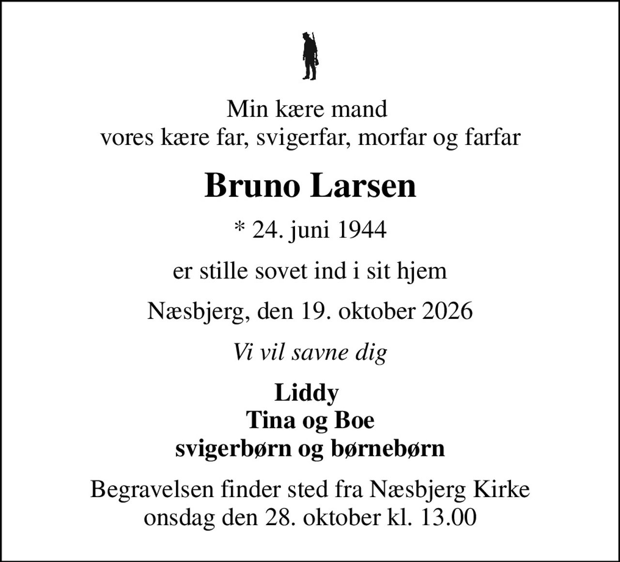 Min kære mand  vores kære far, svigerfar, morfar og farfar
Bruno Larsen
* 24. juni 1944
er stille sovet ind i sit hjem
Næsbjerg, den 19. oktober 2026
Vi vil savne dig
Liddy  Tina og Boe svigerbørn og børnebørn
Begravelsen finder sted fra Næsbjerg Kirke  onsdag den 28. oktober kl. 13.00