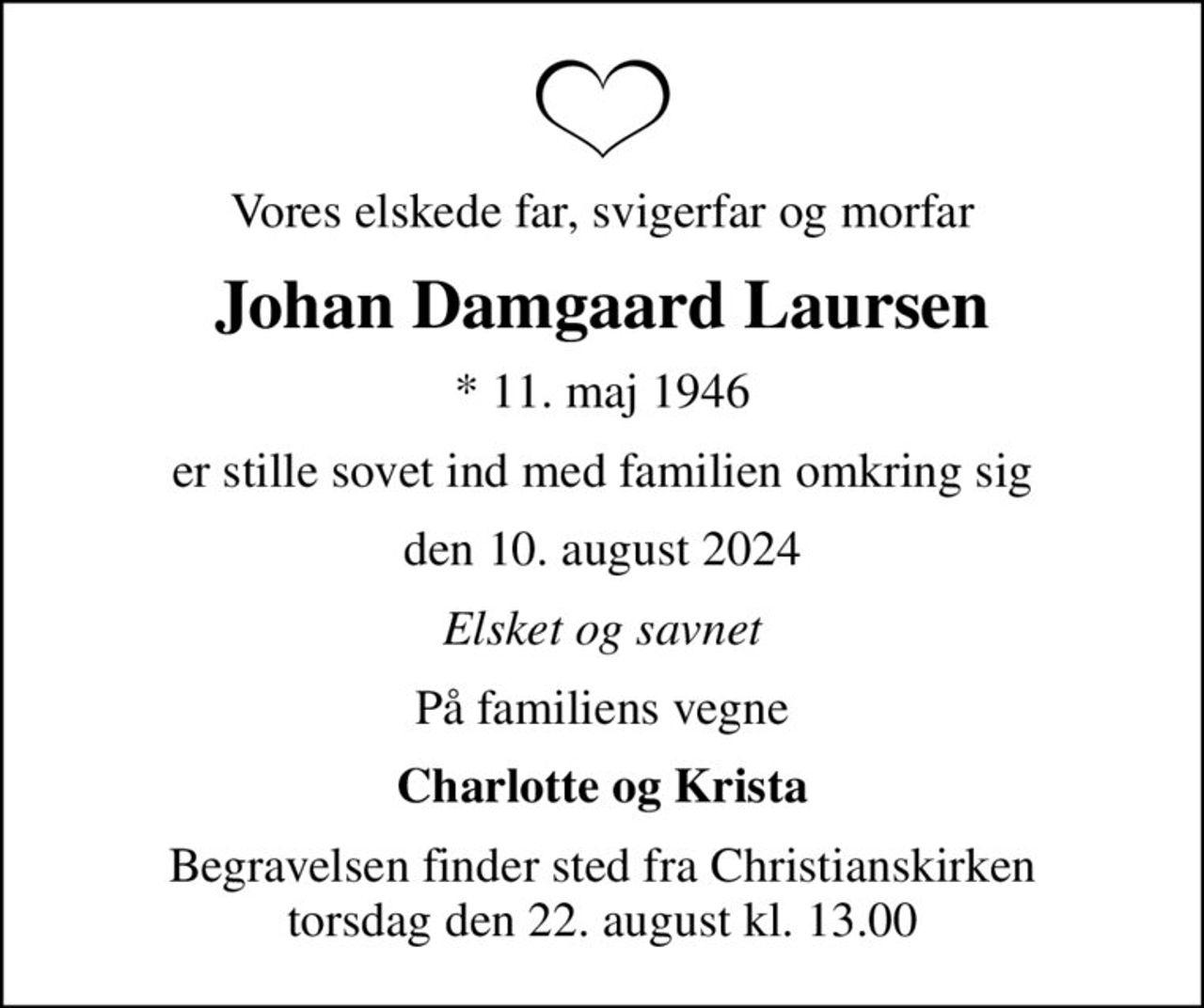 Vores elskede far, svigerfar og morfar
Johan Damgaard Laursen
* 11. maj 1946
er stille sovet ind med familien omkring sig
den 10. august 2024
Elsket og savnet
På familiens vegne
Charlotte og Krista
Begravelsen finder sted fra Christianskirken  torsdag den 22. august kl. 13.00