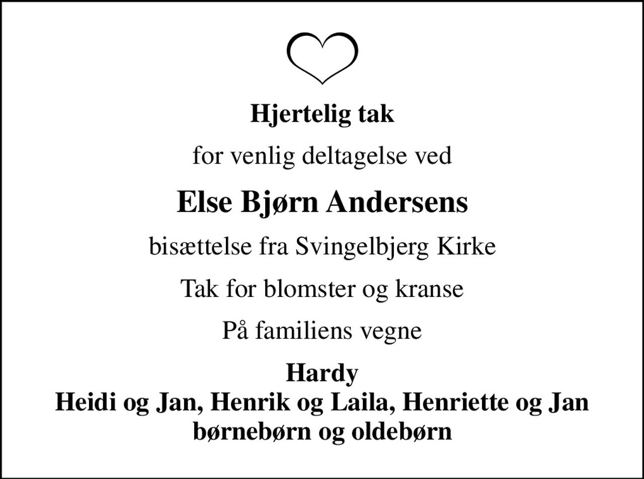 Hjertelig tak
for venlig deltagelse ved
Else Bjørn Andersens
bisættelse fra Svingelbjerg Kirke
Tak for blomster og kranse
På familiens vegne
Hardy Heidi og Jan, Henrik og Laila, Henriette og Jan børnebørn og oldebørn