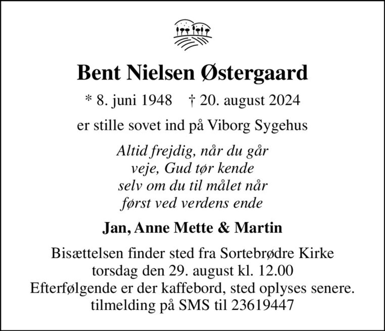 Bent Nielsen Østergaard
* 8. juni 1948    ✝ 20. august 2024
er stille sovet ind på Viborg Sygehus
Altid frejdig, når du går veje, Gud tør kende selv om du til målet når først ved verdens ende
Jan, Anne Mette & Martin
Bisættelsen finder sted fra Sortebrødre Kirke  torsdag den 29. august kl. 12.00  Efterfølgende er der kaffebord, sted oplyses senere. tilmelding på SMS til 23619447
