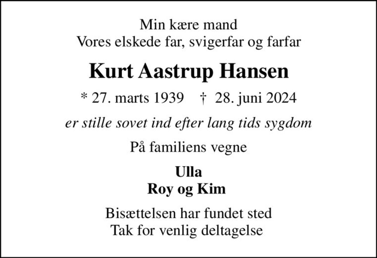 Min kære mand Vores elskede far, svigerfar og farfar
Kurt Aastrup Hansen
* 27. marts 1939    ✝ 28. juni 2024
er stille sovet ind efter lang tids sygdom
På familiens vegne
Ulla Roy og Kim 
Bisættelsen har fundet sted Tak for venlig deltagelse