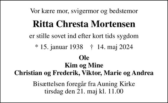 Vor kære mor, svigermor og bedstemor
Ritta Chresta Mortensen
er stille sovet ind efter kort tids sygdom
* 15. januar 1938    &#x271d; 14. maj 2024
Ole Kim og Mine Christian og Frederik, Viktor, Marie og Andrea
Bisættelsen foregår fra Auning Kirke  tirsdag den 21. maj kl. 11.00