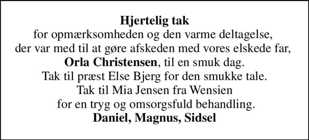 <b>Hjertelig tak</b> for opmærksomheden og den varme deltagelse,  der var med til at gøre afskeden med vores elskede far,  <b>Orla Christensen</b>, til en smuk dag. Tak til præst Else Bjerg for den smukke tale. Tak til Mia Jensen fra Wensien  for en tryg og omsorgsfuld behandling. <b>Daniel, Magnus, Sidsel</b>
