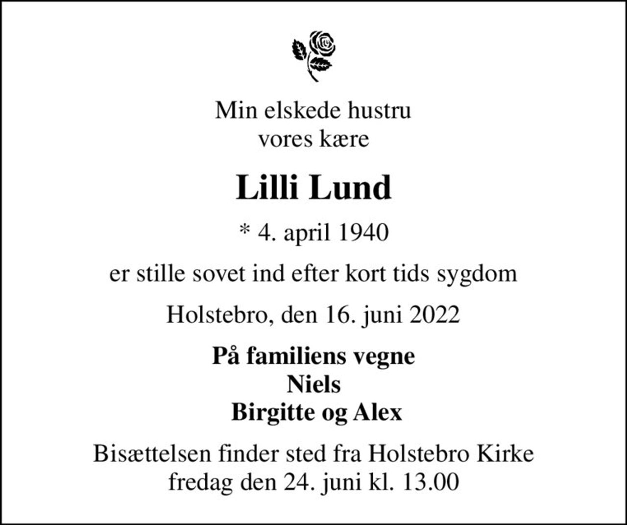 Min elskede hustru vores kære
Lilli Lund
* 4. april 1940
er stille sovet ind efter kort tids sygdom
Holstebro, den 16. juni 2022
På familiens vegne Niels  Birgitte og Alex
Bisættelsen finder sted fra Holstebro Kirke  fredag den 24. juni kl. 13.00