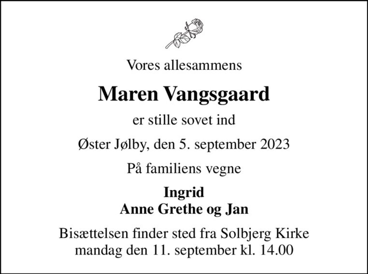Vores allesammens
Maren Vangsgaard
er stille sovet ind
Øster Jølby, den 5. september 2023
På familiens vegne
Ingrid Anne Grethe og Jan
Bisættelsen finder sted fra Solbjerg Kirke  mandag den 11. september kl. 14.00