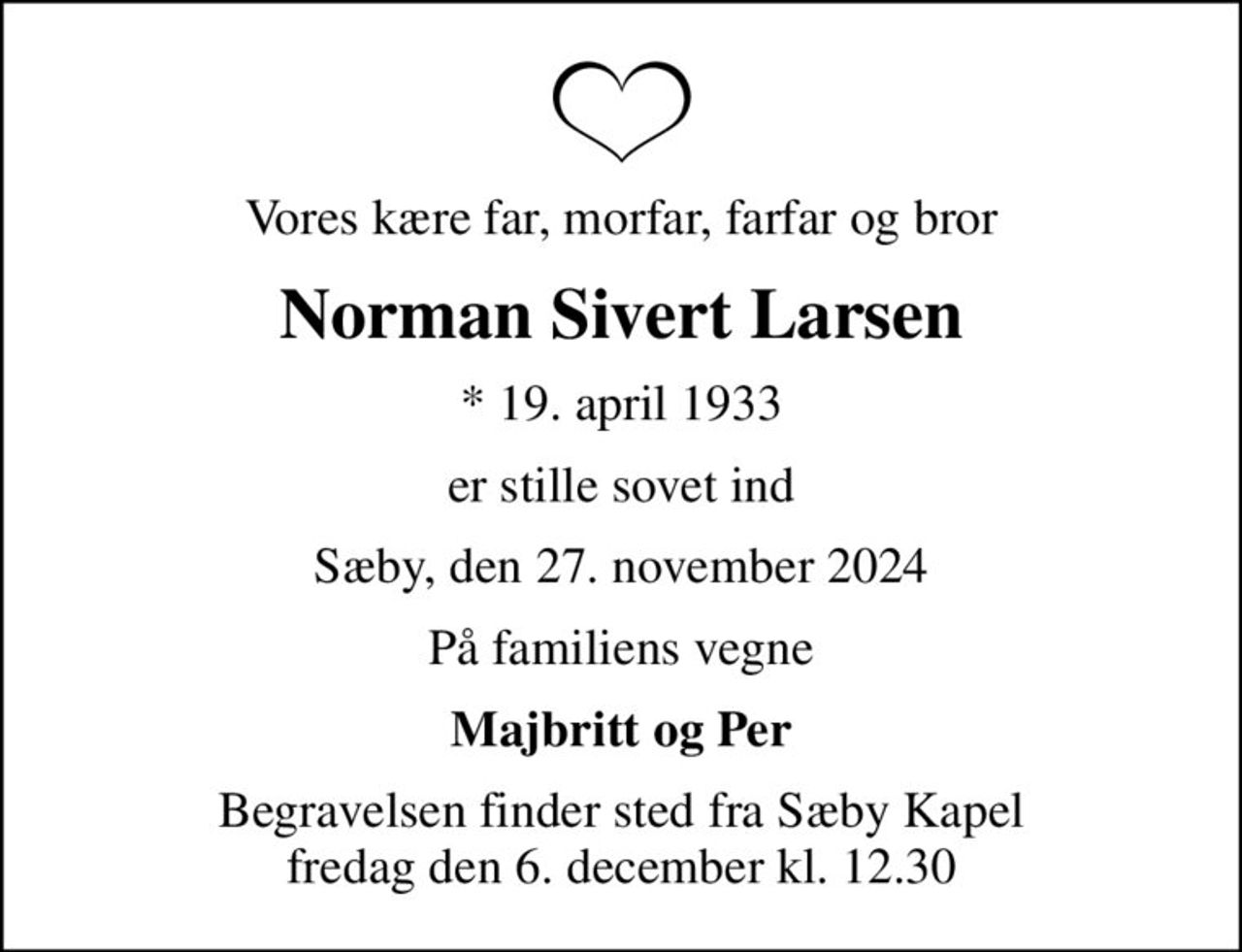Vores kære far, morfar, farfar og bror
Norman Sivert Larsen
* 19. april 1933
er stille sovet ind
Sæby, den 27. november 2024
På familiens vegne
Majbritt og Per
Begravelsen finder sted fra Sæby Kapel  fredag den 6. december kl. 12.30