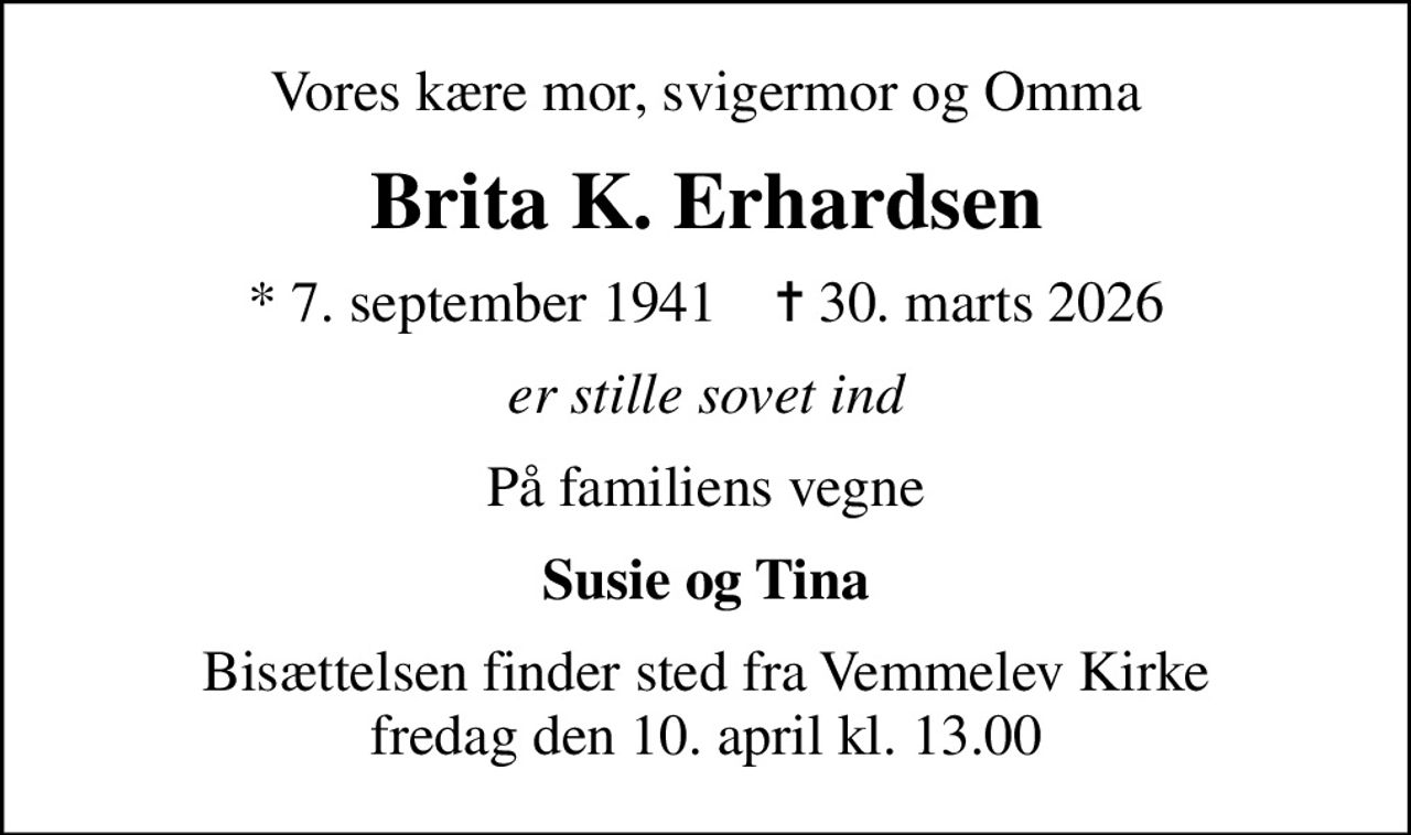 Vores kære mor, svigermor og Omma
Brita K. Erhardsen
* 7. september 1941    ✝ 30. marts 2026
er stille sovet ind
På familiens vegne
Susie og Tina
Bisættelsen finder sted fra Vemmelev Kirke  fredag den 10. april kl. 13.00