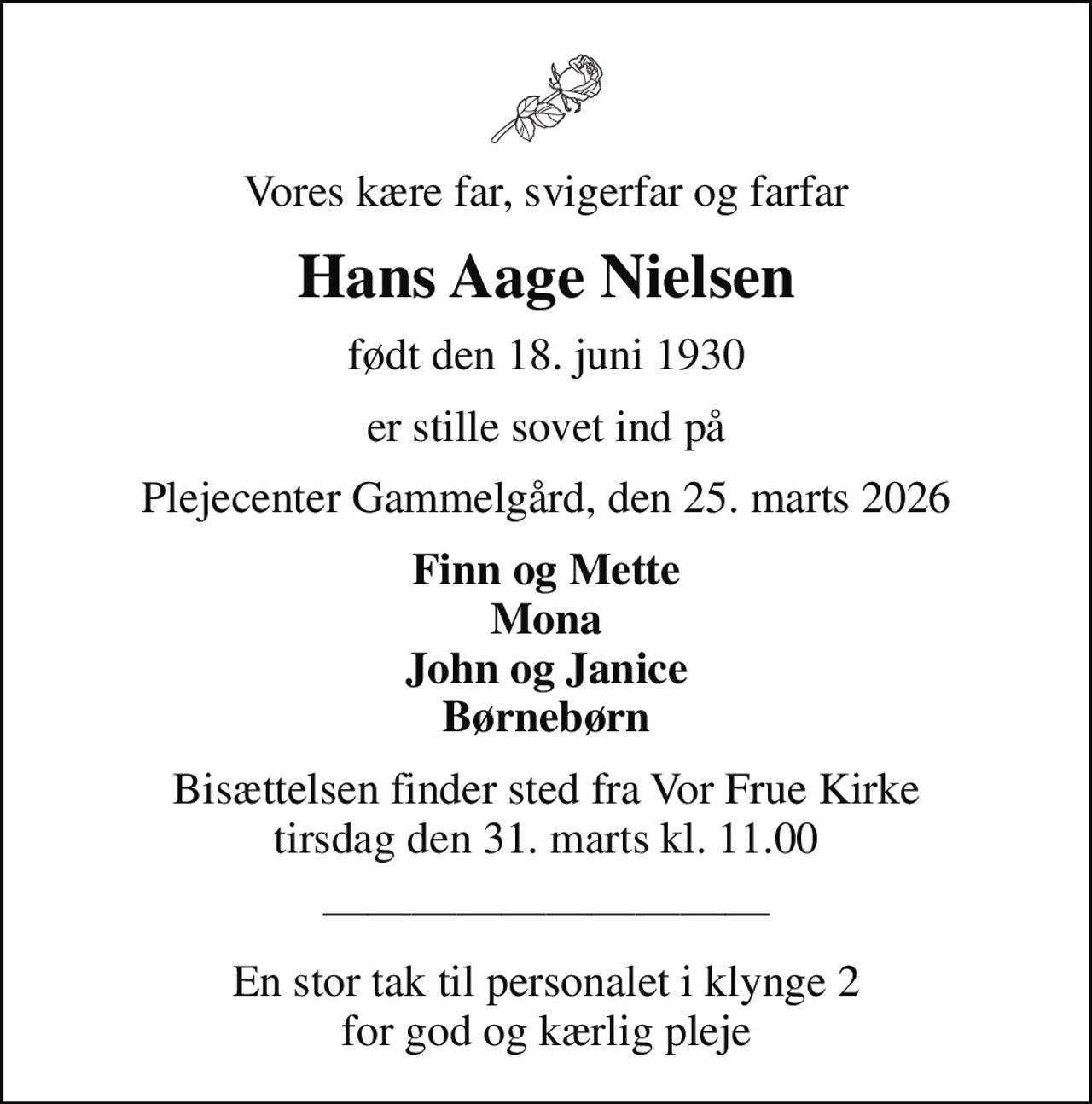 Vores kære far, svigerfar og farfar
Hans Aage Nielsen
født den 18. juni 1930
er stille sovet ind på
Plejecenter Gammelgård, den 25. marts 2026
Finn og Mette Mona John og Janice Børnebørn
Bisættelsen finder sted fra Vor Frue Kirke  tirsdag den 31. marts kl. 11.00 
En stor tak til personalet i klynge 2 for god og kærlig pleje