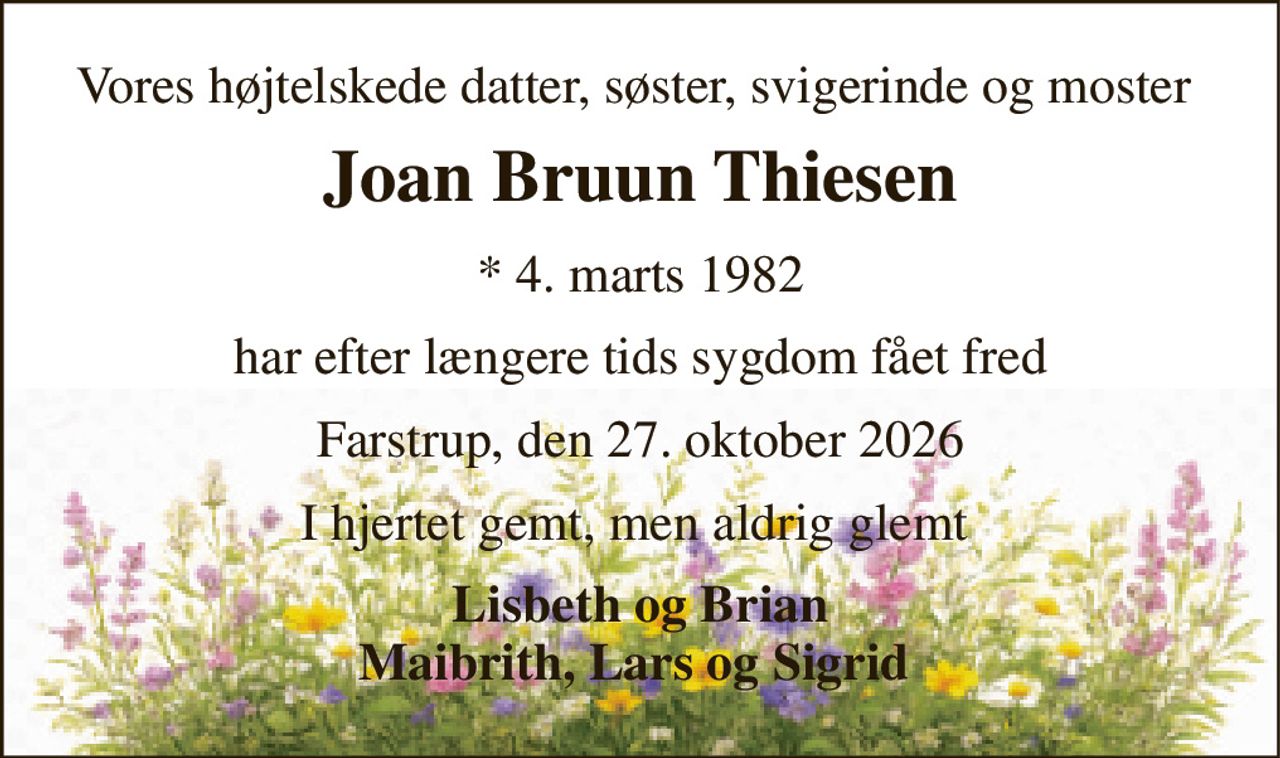 Vores højtelskede datter, søster, svigerinde og moster  
Joan Bruun Thiesen 
*​ 4. marts 1982 
har efter længere tids sygdom fået fred 
Farstrup, den 27. oktober 2026 
I hjertet gemt men aldrig glemt  
Lisbeth og Brian Maibrith, Lars og Sigrid