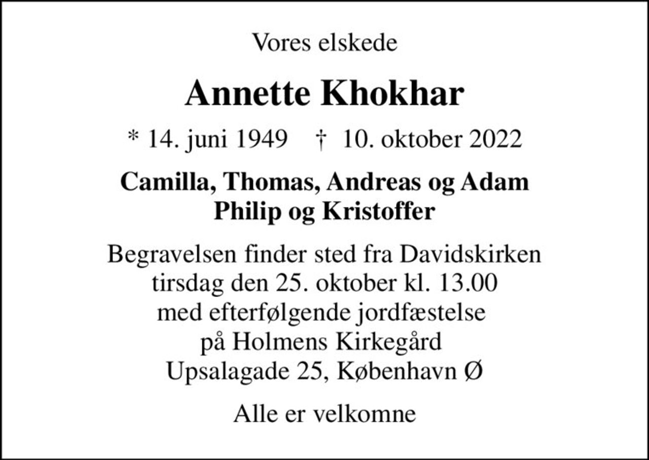 Vores elskede
Annette Khokhar
* 14. juni 1949    ✝ 10. oktober 2022
Camilla, Thomas, Andreas og Adam Philip og Kristoffer
Begravelsen finder sted fra Davidskirken  tirsdag den 25. oktober kl. 13.00  med efterfølgende jordfæstelse  på Holmens Kirkegård  Upsalagade 25, København Ø
Alle er velkomne