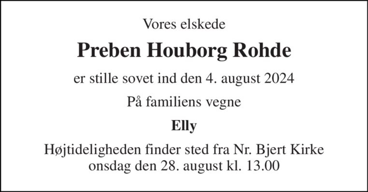 Vores elskede 
Preben Houborg Rohde 
er stille sovet ind den 4. august 2024 
På familiens vegne 
Elly 
Højtideligheden finder sted fra Nr. Bjert Kirke onsdag den 28. august kl. 13.00