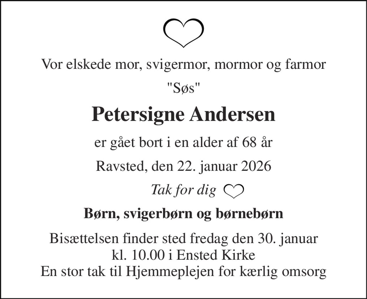 Vor elskede mor, svigermor, mormor og farmor 
"Søs" 
Petersigne Andersen 
er gået bort i en alder af 68 år 
Ravsted, den 22. januar 2026 
Tak for dig 
Børn, svigerbørn og børnebørn 
Bisættelsen​ finder sted fredag den 30. januar​ kl. 10.00 i Ensted Kirke En stor tak til Hjemmeplejen for kærlig omsorg