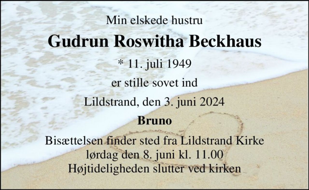 Min elskede hustru 
Gudrun Roswitha Beckhaus 
* 11. juli 1949 
er stille sovet ind 
Lildstrand, den 3. juni 2024 
Bruno 
Bisættelsen finder sted fra Lildstrand Kirke lørdag den 8. juni kl. 11.00 Højtideligheden slutter ved kirken