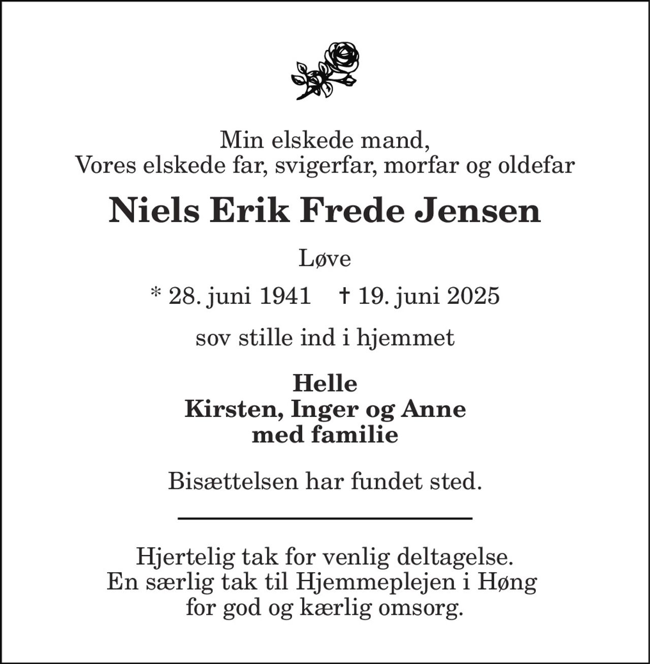 Min elskede mand, Vores elskede far, svigerfar, morfar og oldefar 
Niels Erik Frede Jensen 
Løve 
* 28. juni 1941    ✝ 19. juni 2025 
sov stille ind i hjemmet 
Helle Kirsten, Inger og Anne med familie 
Bisættelsen har fundet sted. 
Hjertelig tak for venlig deltagelse. En særlig tak til Hjemmeplejen i Høng  for god og kærlig omsorg.