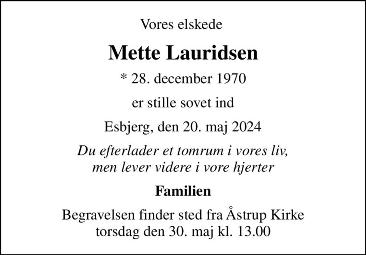 Vores elskede 
Mette Lauridsen
* 28. december 1970
er stille sovet ind
Esbjerg, den 20. maj 2024
Du efterlader et tomrum i vores liv, men lever videre i vore hjerter
Familien
Begravelsen finder sted fra Åstrup Kirke  torsdag den 30. maj kl. 13.00