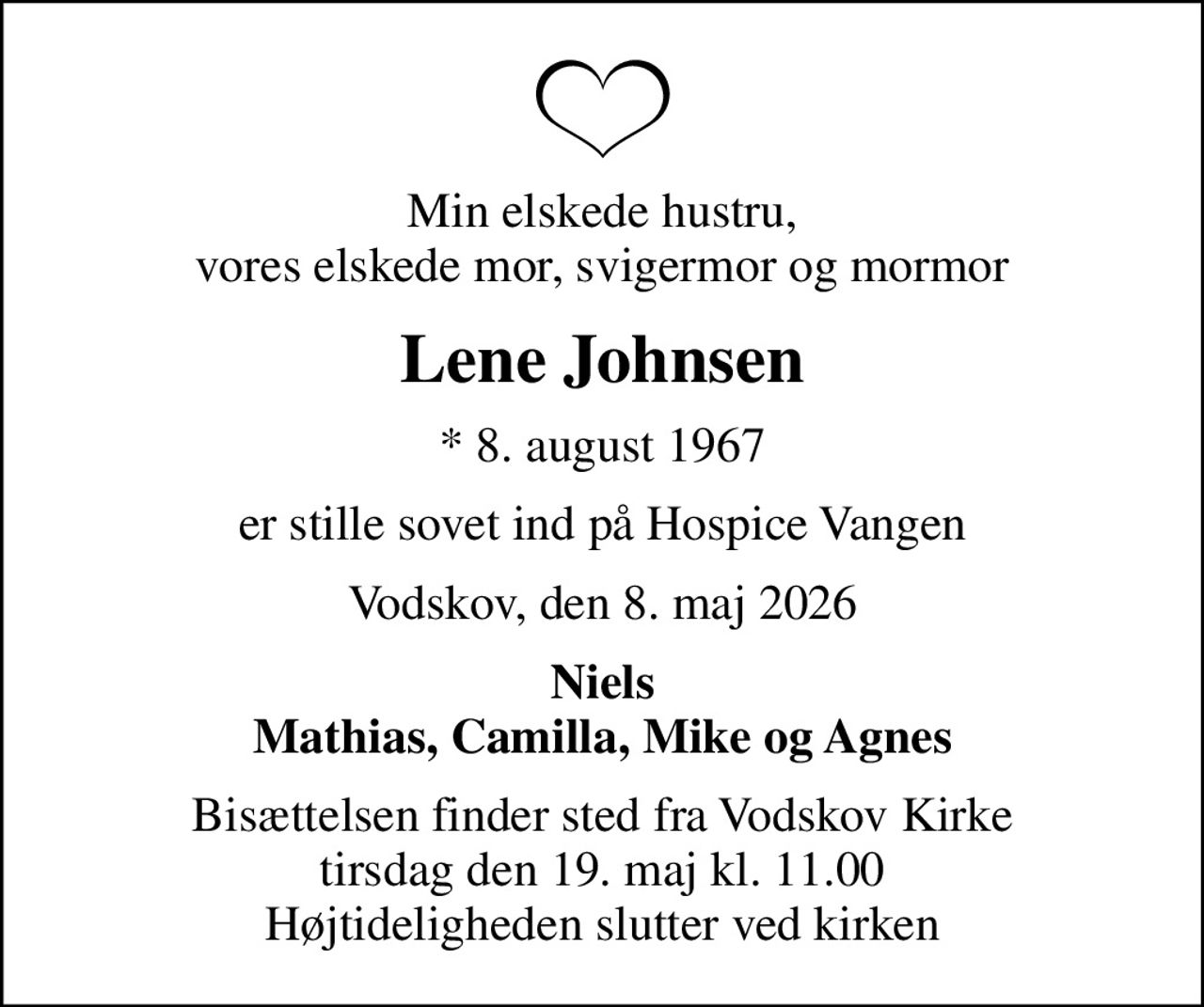 Min elskede hustru, vores elskede mor, svigermor og mormor
Lene Johnsen
* 8. august 1967
er stille sovet ind på Hospice Vangen
Vodskov, den 8. maj 2026
Niels Mathias, Camilla, Mike og Agnes
Bisættelsen finder sted fra Vodskov Kirke  tirsdag den 19. maj kl. 11.00  Højtideligheden slutter ved kirken