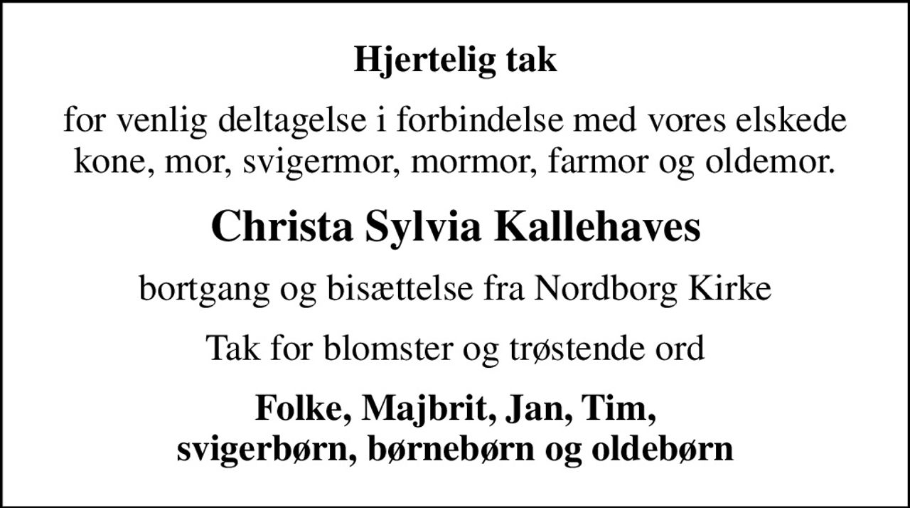 Hjertelig tak
for venlig deltagelse i forbindelse med vores elskede kone, mor, svigermor, mormor, farmor og oldemor.
Christa Sylvia Kallehaves
bortgang og bisættelse fra Nordborg Kirke
Tak for blomster og trøstende ord
Folke, Majbrit, Jan, Tim, svigerbørn, børnebørn og oldebørn