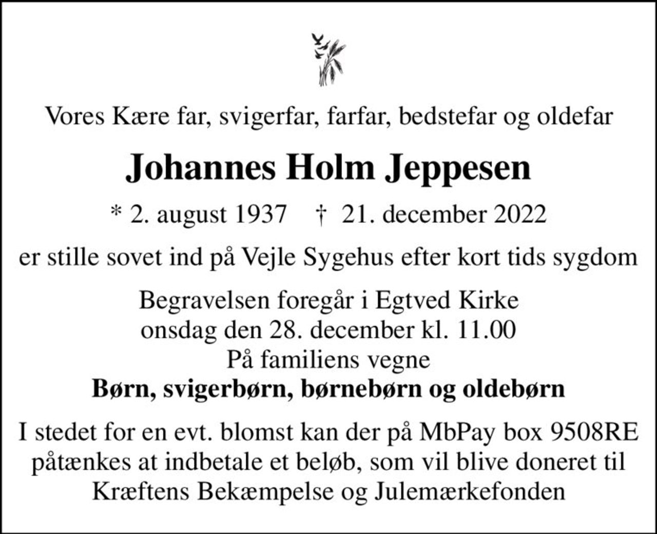 Vores Kære far, svigerfar, farfar, bedstefar og oldefar
Johannes Holm Jeppesen
* 2. august 1937    ✝ 21. december 2022
er stille sovet ind på Vejle Sygehus efter kort tids sygdom
Begravelsen foregår i Egtved Kirke  onsdag den 28. december kl. 11.00  På familiens vegne <b>Børn, svigerbørn, børnebørn og oldebørn
I stedet for en evt. blomst kan der på MbPay box 9508RE påtænkes at indbetale et beløb, som vil blive doneret til Kræftens Bekæmpelse og Julemærkefonden