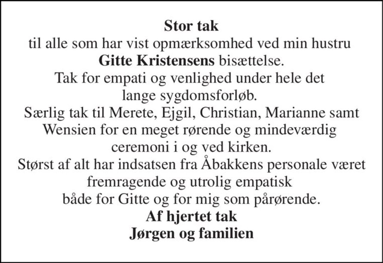 Stor tak til alle som har vist opmærksomhed ved min hustru  Gitte Kristensens bisættelse. Tak for empati og venlighed under hele det  lange sygdomsforløb.  Særlig tak til Merete, Ejgil, Christian, Marianne samt Wensien for en meget rørende og mindeværdig  ceremoni i og ved kirken. Størst af alt har indsatsen fra Åbakkens personale været fremragende og utrolig empatisk  både for Gitte og for mig som pårørende. Af hjertet tak Jørgen og familien