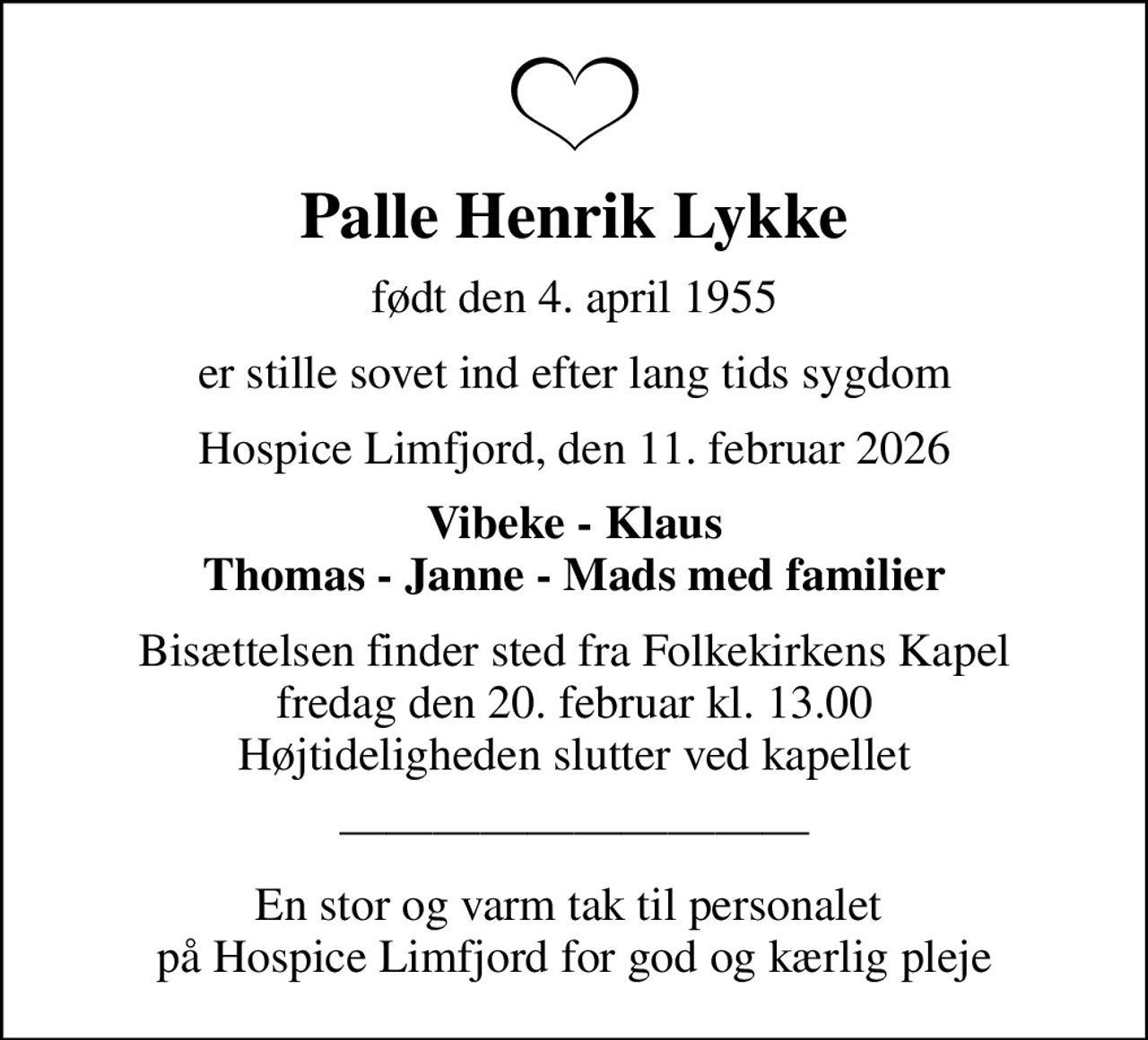 Palle Henrik Lykke
født den 4. april 1955
er stille sovet ind efter lang tids sygdom
Hospice Limfjord, den 11. februar 2026
Vibeke - Klaus Thomas - Janne - Mads med familier
Bisættelsen finder sted fra Folkekirkens Kapel  fredag den 20. februar kl. 13.00  Højtideligheden slutter ved kapellet
En stor og varm tak til personalet  på Hospice Limfjord for god og kærlig pleje