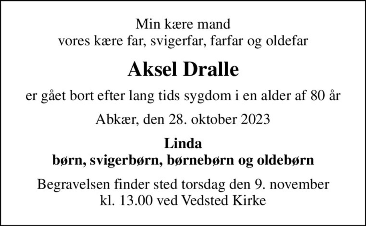 Min kære mand vores kære far, svigerfar, farfar og oldefar
Aksel Dralle
er gået bort efter lang tids sygdom i en alder af 80 år
Abkær, den 28. oktober 2023
Linda børn, svigerbørn, børnebørn og oldebørn
Begravelsen finder sted torsdag den 9. november kl. 13.00 ved Vedsted Kirke